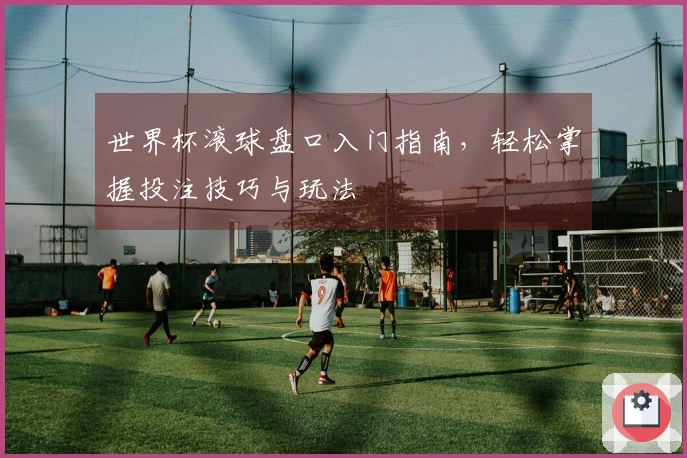 世界杯滚球盘口入门指南，轻松掌握投注技巧与玩法