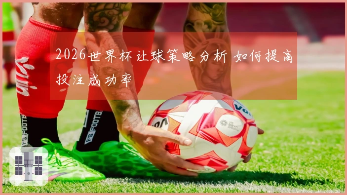 2026世界杯让球策略分析 如何提高投注成功率